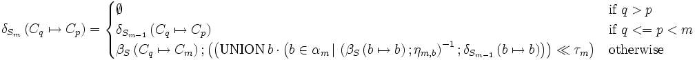 \delta_{ S_m } \left( C_q \mapsto C_p \right) =  \begin{cases}  \emptyset              &  \mbox{if } q > p \\  \delta_{ S_{m-1} } \left( C_q \mapsto C_p \right)             &  \mbox{if } q <= p < m \\  \beta_S \left( C_q \mapsto C_m \right)&nbsp;; \left( \left( \mbox {UNION} \, b \cdot \left(     b \in \alpha_m       \, |\,      \left( \beta_S \left( b \mapsto b \right)&nbsp;; \eta_{m,b} \right)^{-1}      &nbsp;;     \delta_{S_{m-1}}\left( b \mapsto b \right)\right)  \right) \ll \tau_{m} \right) &  \mbox{otherwise} \end{cases}