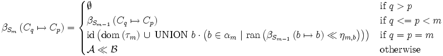 \beta_{ S_m } \left( C_q \mapsto C_p \right) =  \begin{cases}  \emptyset              &  \mbox{if } q > p \\  \beta_{ S_{m-1} } \left( C_q \mapsto C_p \right)             &  \mbox{if } q <= p < m \\  \mbox{id} \left(     \mbox{dom} \left( \tau_m \right)    \, \cup \, \mbox {UNION} \ b \cdot \left(     b \in \alpha_m       \ |\ \mbox{ran}\left( \beta_{ S_{m-1} } \left( b \mapsto b \right) \ll \eta_{m, b} \right)     \right)     \right) &  \mbox{if } q = p = m \\  \mathcal{A} \ll \mathcal{B}  & \mbox{otherwise } \end{cases}